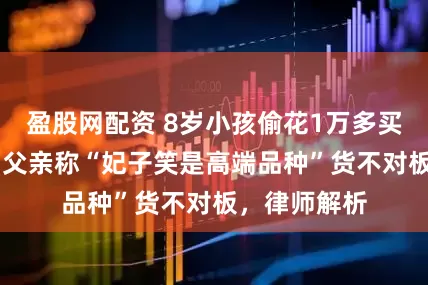 盈股网配资 8岁小孩偷花1万多买26箱荔枝，父亲称“妃子笑是高端品种”货不对板，律师解析