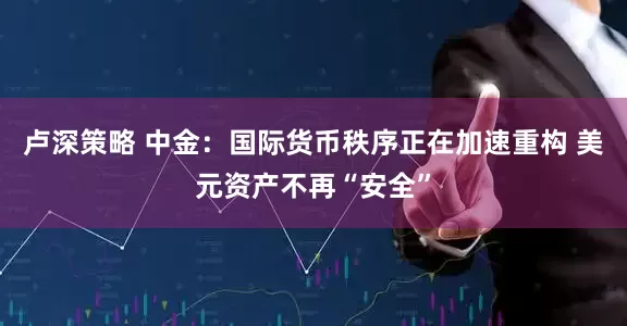 卢深策略 中金：国际货币秩序正在加速重构 美元资产不再“安全”