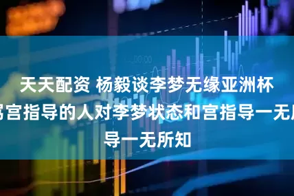 天天配资 杨毅谈李梦无缘亚洲杯：骂宫指导的人对李梦状态和宫指导一无所知
