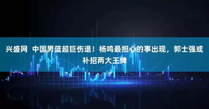 兴盛网  中国男篮超巨伤退！杨鸣最担心的事出现，郭士强或补招两大王牌