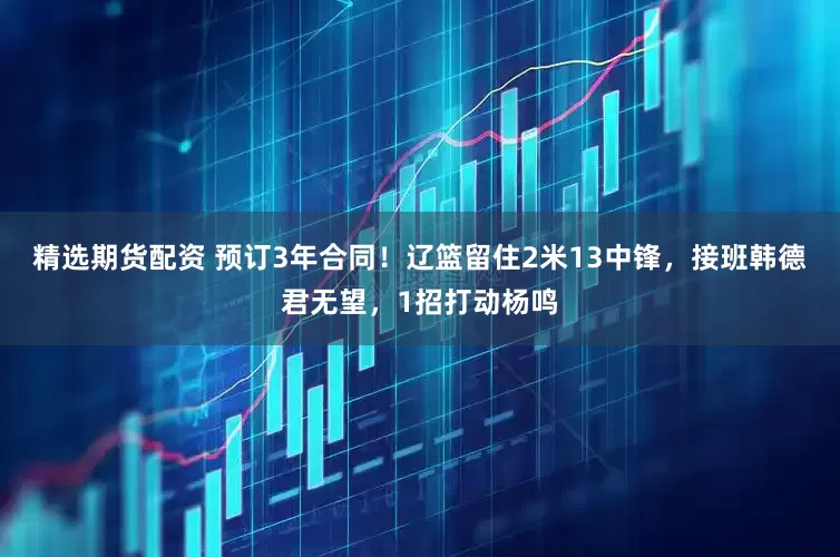 精选期货配资 预订3年合同！辽篮留住2米13中锋，接班韩德君无望，1招打动杨鸣