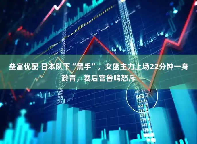 垒富优配 日本队下“黑手”，女篮主力上场22分钟一身淤青，赛后宫鲁鸣怒斥
