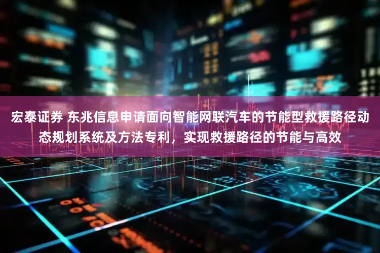 宏泰证券 东兆信息申请面向智能网联汽车的节能型救援路径动态规划系统及方法专利，实现救援路径的节能与高效