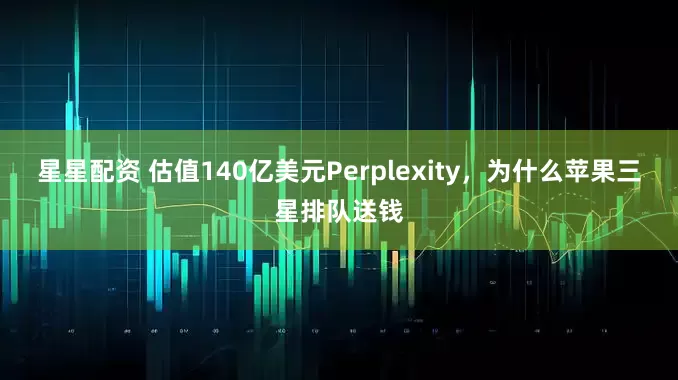 星星配资 估值140亿美元Perplexity，为什么苹果三星排队送钱