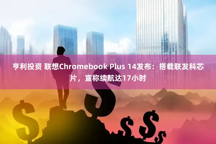 亨利投资 联想Chromebook Plus 14发布：搭载联发科芯片，宣称续航达17小时