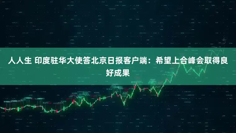 人人生 印度驻华大使答北京日报客户端：希望上合峰会取得良好成果