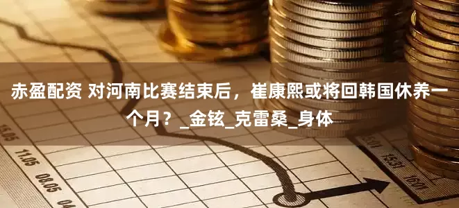 赤盈配资 对河南比赛结束后，崔康熙或将回韩国休养一个月？_金铉_克雷桑_身体