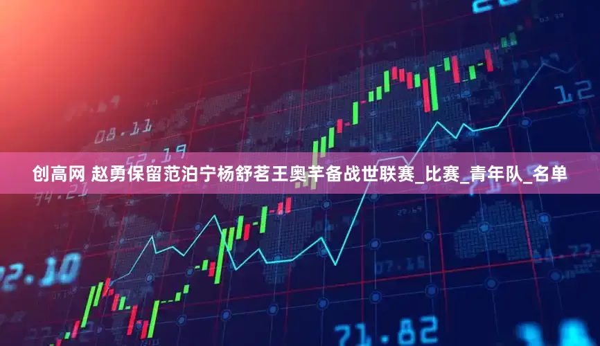 创高网 赵勇保留范泊宁杨舒茗王奥芊备战世联赛_比赛_青年队_名单