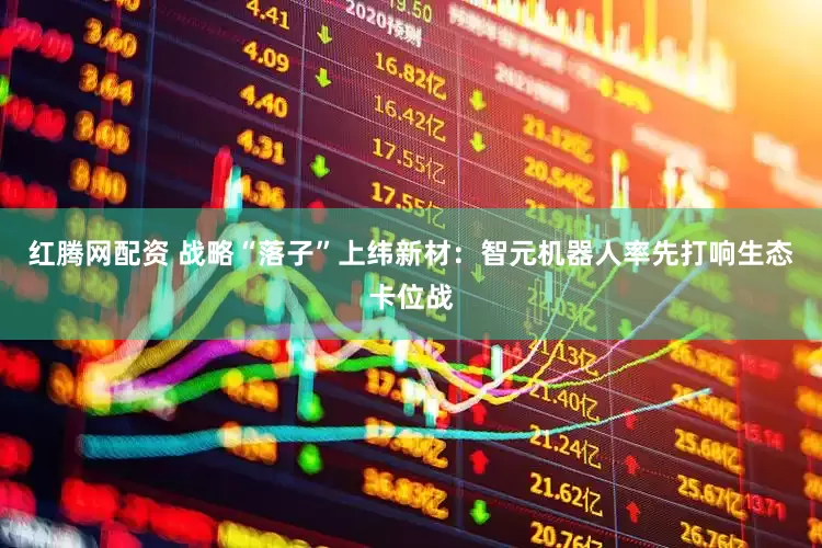 红腾网配资 战略“落子”上纬新材：智元机器人率先打响生态卡位战