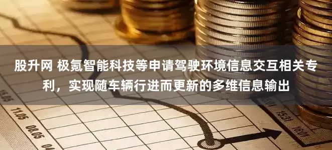 股升网 极氪智能科技等申请驾驶环境信息交互相关专利，实现随车辆行进而更新的多维信息输出