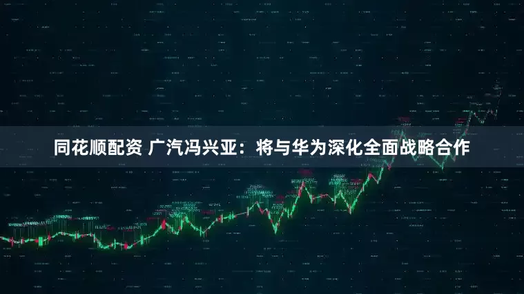 同花顺配资 广汽冯兴亚：将与华为深化全面战略合作