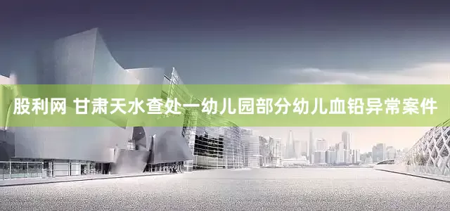 股利网 甘肃天水查处一幼儿园部分幼儿血铅异常案件