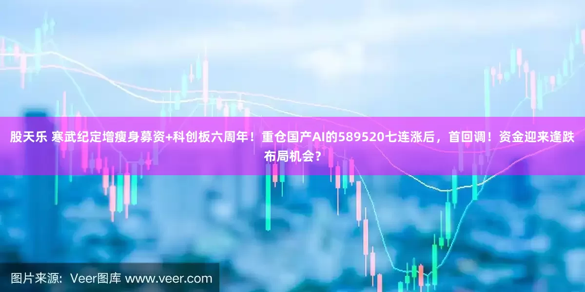 股天乐 寒武纪定增瘦身募资+科创板六周年！重仓国产AI的589520七连涨后，首回调！资金迎来逢跌布局机会？