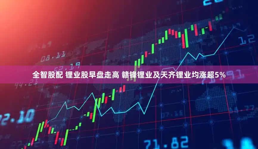 全智股配 锂业股早盘走高 赣锋锂业及天齐锂业均涨超5%