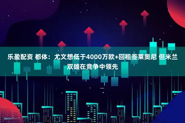 乐盈配资 都体：尤文想低于4000万欧+回租签莱奥尼 但米兰双雄在竞争中领先