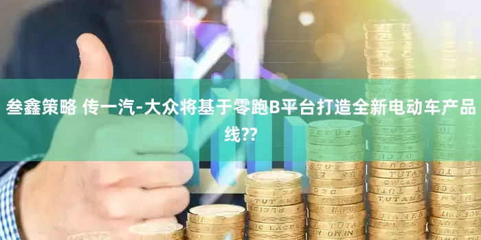 叁鑫策略 传一汽-大众将基于零跑B平台打造全新电动车产品线??