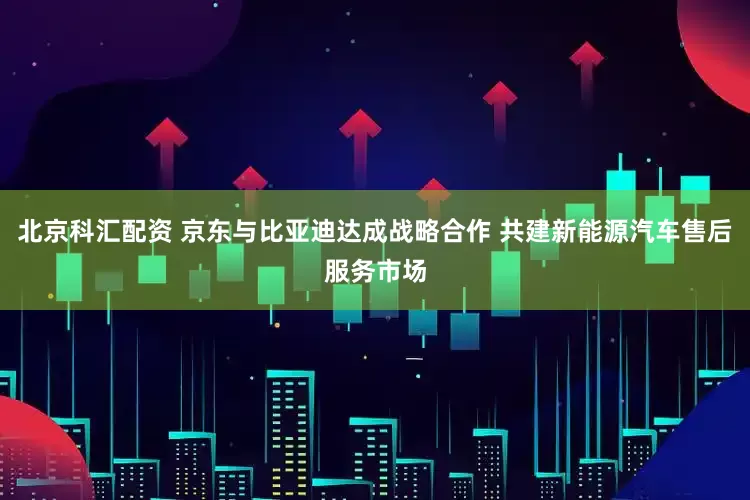 北京科汇配资 京东与比亚迪达成战略合作 共建新能源汽车售后服务市场