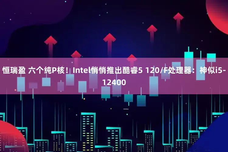 恒瑞盈 六个纯P核！Intel悄悄推出酷睿5 120/F处理器：神似i5-12400