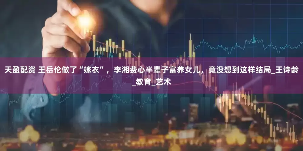 天盈配资 王岳伦做了“嫁衣”，李湘费心半辈子富养女儿，竟没想到这样结局_王诗龄_教育_艺术