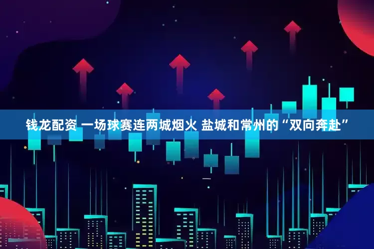 钱龙配资 一场球赛连两城烟火 盐城和常州的“双向奔赴”