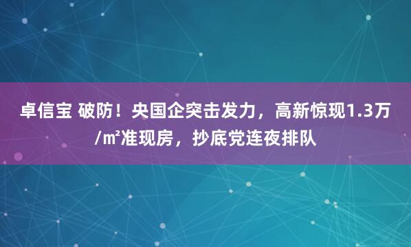 卓信宝 破防！央国企突击发力，高新惊现1.3万/㎡准现房，抄底党连夜排队