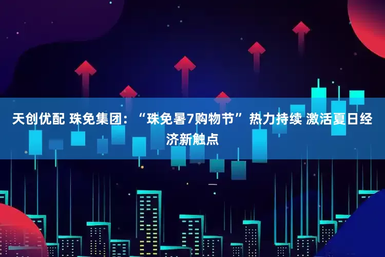 天创优配 珠免集团：“珠免暑7购物节” 热力持续 激活夏日经济新触点