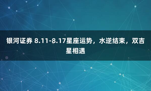 银河证券 8.11-8.17星座运势，水逆结束，双吉星相遇