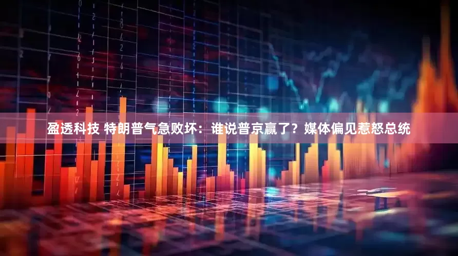 盈透科技 特朗普气急败坏：谁说普京赢了？媒体偏见惹怒总统