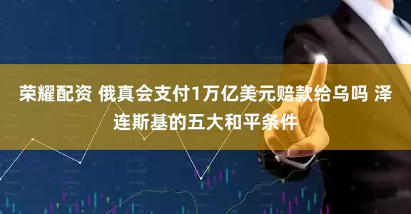荣耀配资 俄真会支付1万亿美元赔款给乌吗 泽连斯基的五大和平条件