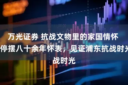 万光证券 抗战文物里的家国情怀 | 停摆八十余年怀表，见证浦东抗战时光