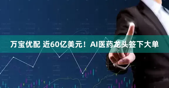 万宝优配 近60亿美元！AI医药龙头签下大单