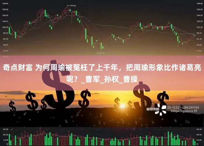 奇点财富 为何周瑜被冤枉了上千年，把周瑜形象比作诸葛亮呢？_曹军_孙权_曹操