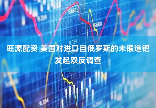 旺源配资 美国对进口自俄罗斯的未锻造钯发起双反调查