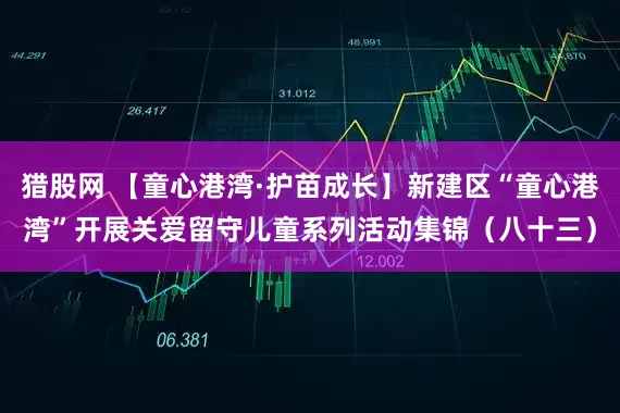 猎股网 【童心港湾·护苗成长】新建区“童心港湾”开展关爱留守儿童系列活动集锦（八十三）