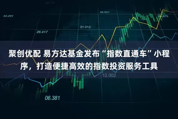 聚创优配 易方达基金发布“指数直通车”小程序，打造便捷高效的指数投资服务工具