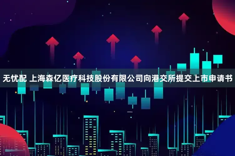 无忧配 上海森亿医疗科技股份有限公司向港交所提交上市申请书