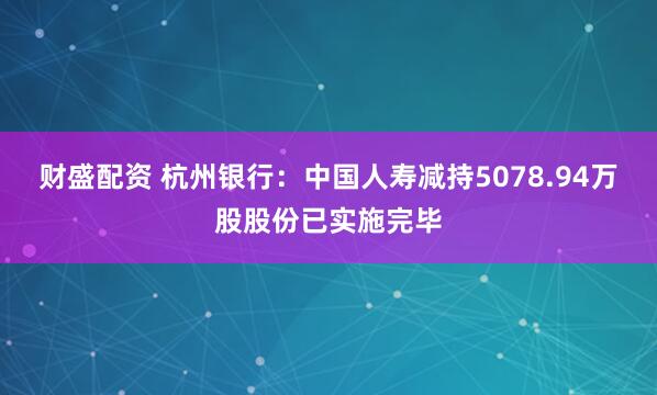 财盛配资 杭州银行：中国人寿减持5078.94万股股份已实施完毕
