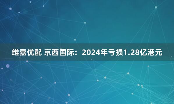 维嘉优配 京西国际：2024年亏损1.28亿港元