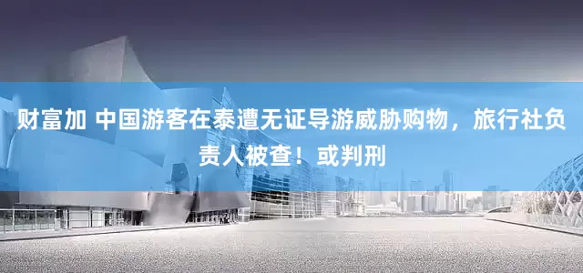 财富加 中国游客在泰遭无证导游威胁购物，旅行社负责人被查！或判刑