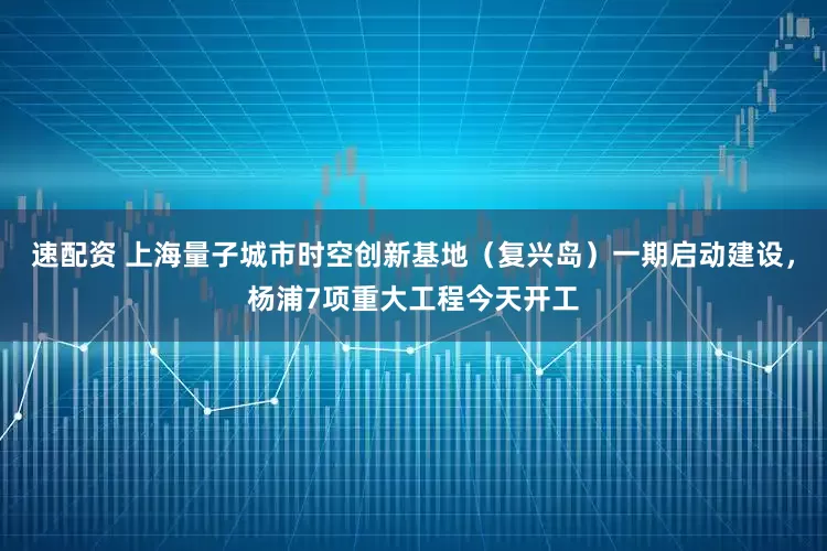 速配资 上海量子城市时空创新基地（复兴岛）一期启动建设，杨浦7项重大工程今天开工