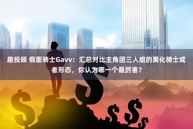 趣投顾 假面骑士Gavv：汇总对比主角团三人组的黑化骑士或者形态，你认为哪一个最厉害？