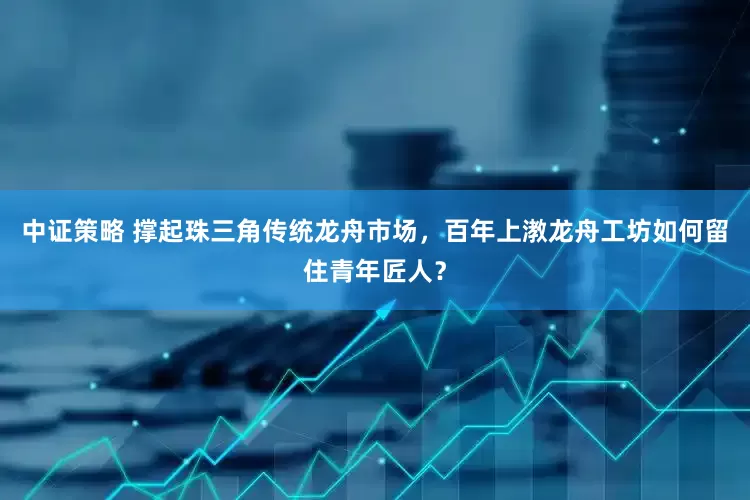 中证策略 撑起珠三角传统龙舟市场,百年上漖龙舟工坊如何留住青年匠人?