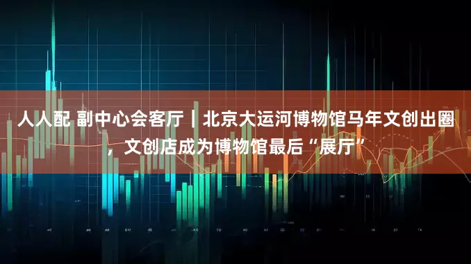人人配 副中心会客厅｜北京大运河博物馆马年文创出圈，文创店成为博物馆最后“展厅”