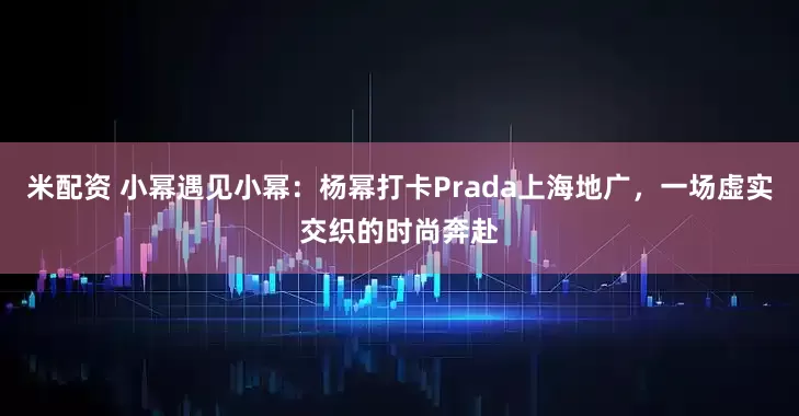 米配资 小幂遇见小幂：杨幂打卡Prada上海地广，一场虚实交织的时尚奔赴